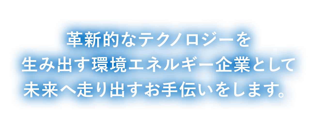 革新的なテクノロジーを生み出す環境エネルギー企業として、未来へ走り出すお手伝いをします。